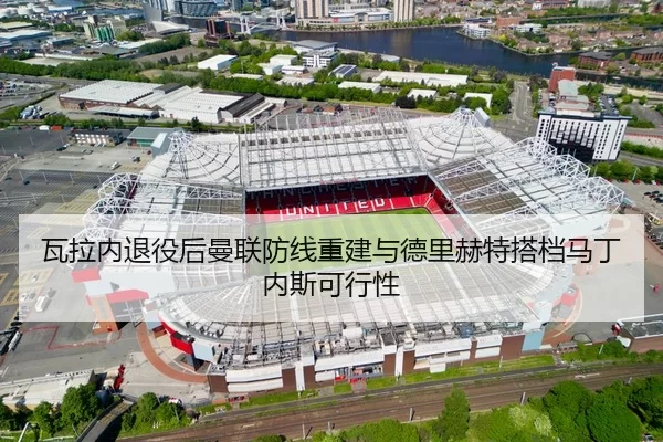瓦拉内退役后曼联防线重建与德里赫特搭档马丁内斯可行性